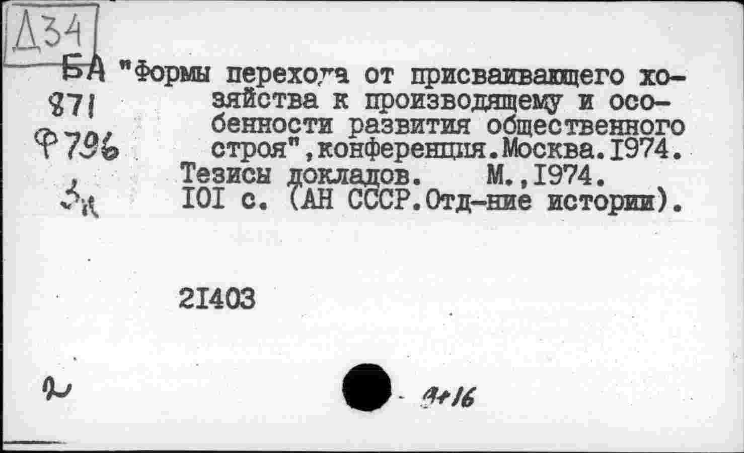 ﻿?7|
<P7%
Формы перехода от присваивающего хозяйства к производящему и особенности развития общественного строя”,конференция.Москва.1974.
Тезисы докладов. М. ,1974.
101 с. (АН СССР.Отд-ние истории).
21403
W6